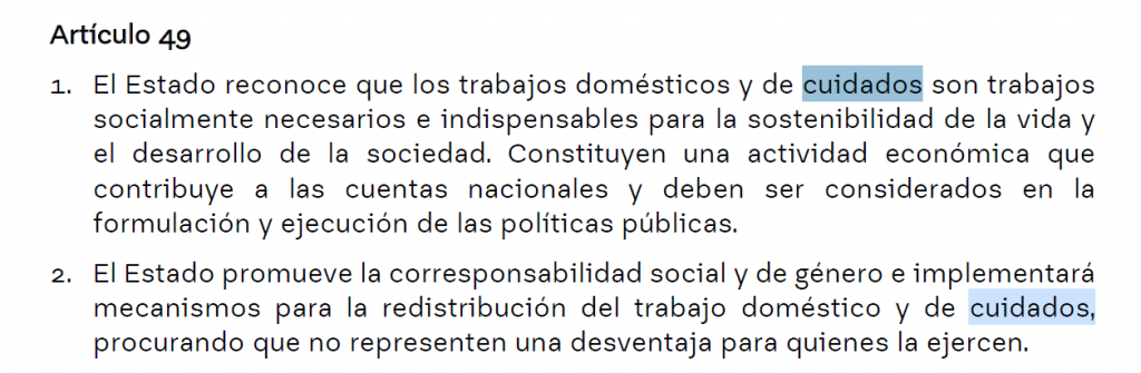 Artículo 49
1. El Estado reconoce que los trabajos domésticos y de cuidados son trabajos
socialmente necesarios e indispensables para la sostenibilidad de la vida y
el desarrollo de la sociedad. Constituyen una actividad económica que
contribuye a las cuentas nacionales y deben ser considerados en la
formulación y ejecución de las políticas públicas.
2. El Estado promueve la corresponsabilidad social y de género e implementará
mecanismos para la redistribución del trabajo doméstico y de cuidados,
procurando que no representen una desventaja para quienes la ejercen.