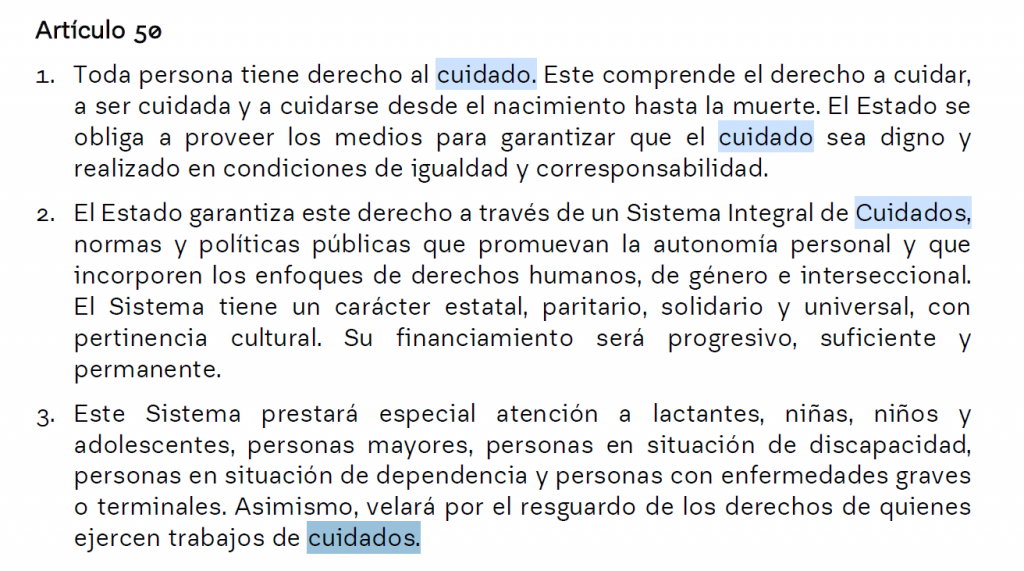 Artículo 50
1. Toda persona tiene derecho al cuidado. Este comprende el derecho a cuidar,
a ser cuidada y a cuidarse desde el nacimiento hasta la muerte. El Estado se
obliga a proveer los medios para garantizar que el cuidado sea digno y
realizado en condiciones de igualdad y corresponsabilidad.
2. El Estado garantiza este derecho a través de un Sistema Integral de Cuidados,
normas y políticas públicas que promuevan la autonomía personal y que
incorporen los enfoques de derechos humanos, de género e interseccional.
El Sistema tiene un carácter estatal, paritario, solidario y universal, con
pertinencia cultural. Su financiamiento será progresivo, suficiente y
permanente.
3. Este Sistema prestará especial atención a lactantes, niñas, niños y
adolescentes, personas mayores, personas en situación de discapacidad,
personas en situación de dependencia y personas con enfermedades graves
o terminales. Asimismo, velará por el resguardo de los derechos de quienes
ejercen trabajos de cuidados.