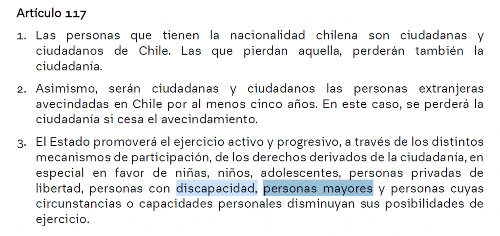 Artículo 117
1. Las personas que tienen la nacionalidad chilena son ciudadanas y
ciudadanos de Chile. Las que pierdan aquella, perderán también la
ciudadanía.
2. Asimismo, serán ciudadanas y ciudadanos las personas extranjeras
avecindadas en Chile por al menos cinco años. En este caso, se perderá la
ciudadanía si cesa el avecindamiento.
3. El Estado promoverá el ejercicio activo y progresivo, a través de los distintos
mecanismos de participación, de los derechos derivados de la ciudadanía, en
especial en favor de niñas, niños, adolescentes, personas privadas de
libertad, personas con discapacidad, personas mayores y personas cuyas
circunstancias o capacidades personales disminuyan sus posibilidades de
ejercicio.